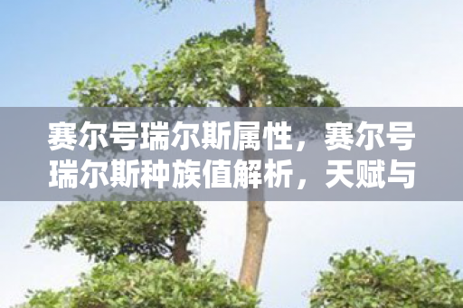 赛尔号瑞尔斯属性,赛尔号瑞尔斯种族值解析,天赋与潜力的深度探讨 赛尔号瑞尔斯属性,赛尔号瑞尔斯种族值解析,天赋与潜力的深度探讨