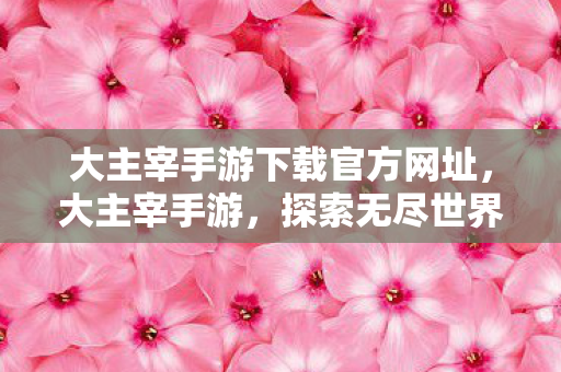 大主宰手游下载官方网址,大主宰手游,探索无尽世界的奇幻之旅 大主宰手游下载官方网址,大主宰手游,探索无尽世界的奇幻之旅