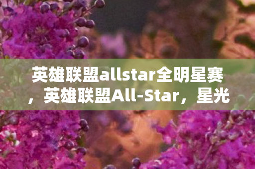 英雄联盟allstar全明星赛,英雄联盟All-Star,星光熠熠的电竞盛宴 英雄联盟allstar全明星赛,英雄联盟All-Star,星光熠熠的电竞盛宴