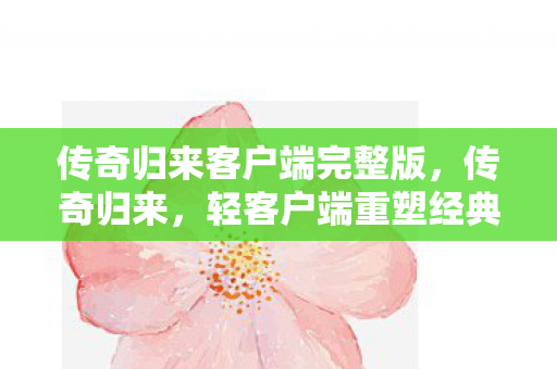 传奇归来客户端完整版,传奇归来,轻客户端重塑经典 传奇归来客户端完整版,传奇归来,轻客户端重塑经典