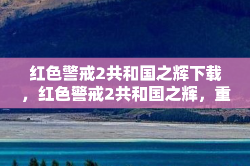 红色警戒2共和国之辉下载,红色警戒2共和国之辉,重温经典,探索策略与历史的交汇点 红色警戒2共和国之辉下载,红色警戒2共和国之辉,重温经典,探索策略与历史的交汇点