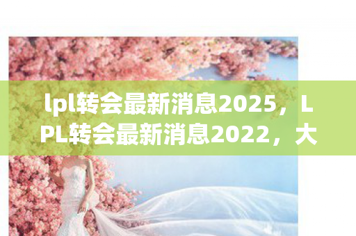 lpl转会最新消息2025,LPL转会最新消息2022,大变动与未知未来 lpl转会最新消息2025,LPL转会最新消息2022,大变动与未知未来