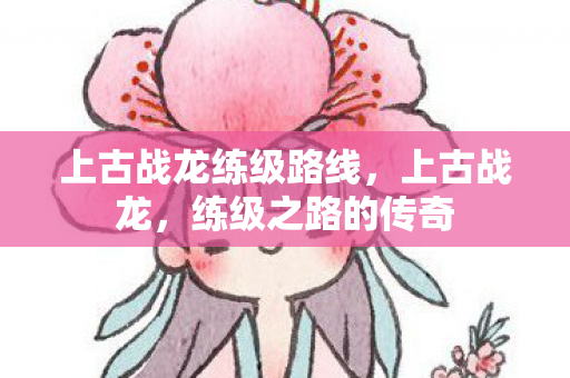 上古战龙练级路线,上古战龙,练级之路的传奇 上古战龙练级路线,上古战龙,练级之路的传奇