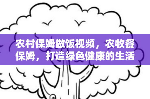 农村保姆做饭视频,农牧餐保姆,打造绿色健康的生活方式 农村保姆做饭视频,农牧餐保姆,打造绿色健康的生活方式