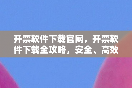 开票软件下载官网，开票软件下载全攻略，安全、高效、便捷的选择