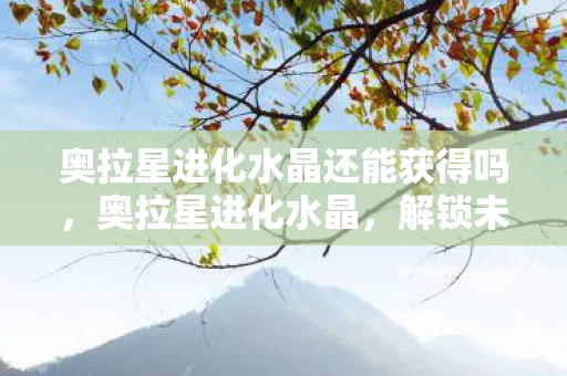 奥拉星进化水晶还能获得吗,奥拉星进化水晶,解锁未来力量的神秘钥匙 奥拉星进化水晶还能获得吗,奥拉星进化水晶,解锁未来力量的神秘钥匙