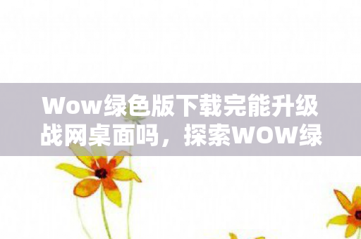 Wow绿色版下载完能升级战网桌面吗,探索WOW绿色版,游戏与环保的和谐共生 Wow绿色版下载完能升级战网桌面吗,探索WOW绿色版,游戏与环保的和谐共生