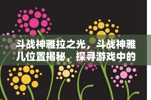 斗战神雅拉之光,斗战神雅儿位置揭秘,探寻游戏中的神秘NPC 斗战神雅拉之光,斗战神雅儿位置揭秘,探寻游戏中的神秘NPC
