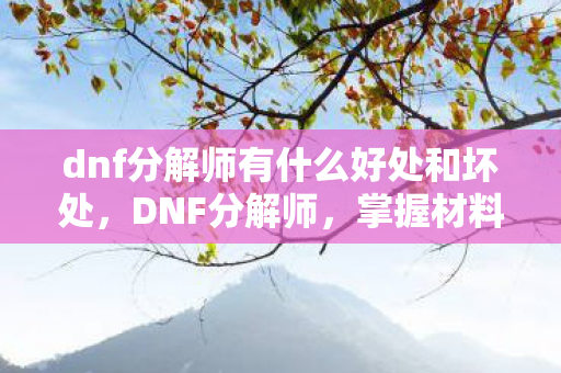 dnf分解师有什么好处和坏处,DNF分解师,掌握材料之源,打造装备之基 dnf分解师有什么好处和坏处,DNF分解师,掌握材料之源,打造装备之基