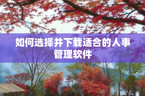 如何选择并下载适合的人事管理软件 如何选择并下载适合的人事管理软件