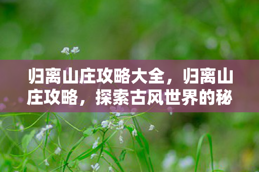 归离山庄攻略大全,归离山庄攻略,探索古风世界的秘密 归离山庄攻略大全,归离山庄攻略,探索古风世界的秘密
