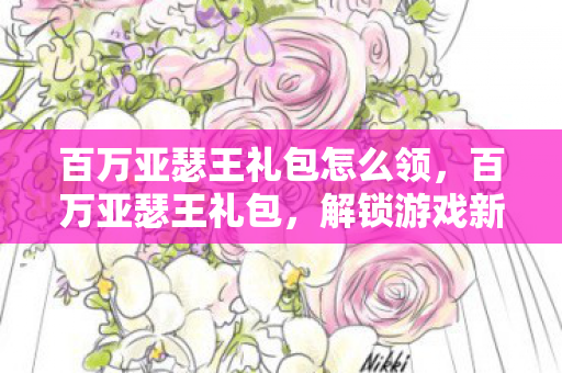 百万亚瑟王礼包怎么领，百万亚瑟王礼包，解锁游戏新世界的钥匙