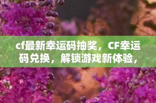 cf最新幸运码抽奖，CF幸运码兑换，解锁游戏新体验，赢取丰厚奖励！