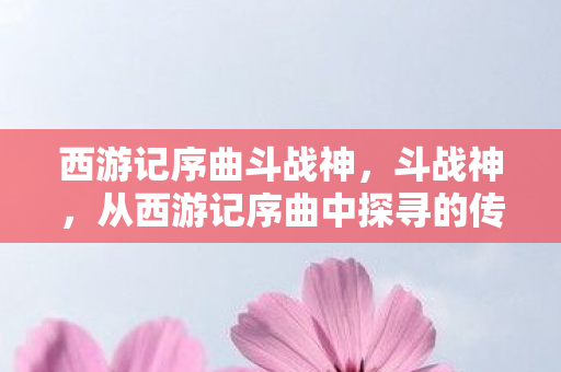 西游记序曲斗战神，斗战神，从西游记序曲中探寻的传奇