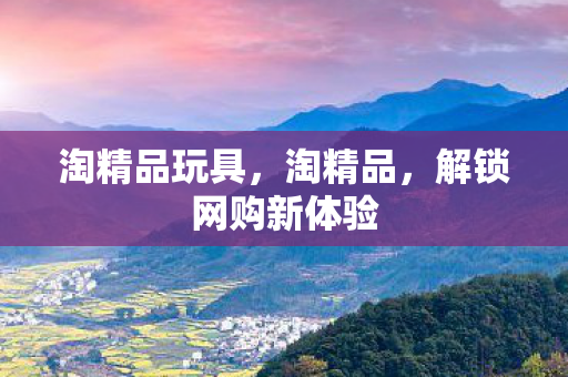 淘精品玩具，淘精品，解锁网购新体验