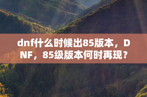dnf什么时候出85版本，DNF，85级版本何时再现？