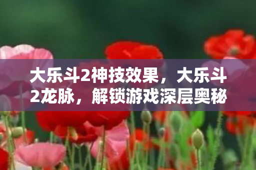 大乐斗2神技效果，大乐斗2龙脉，解锁游戏深层奥秘