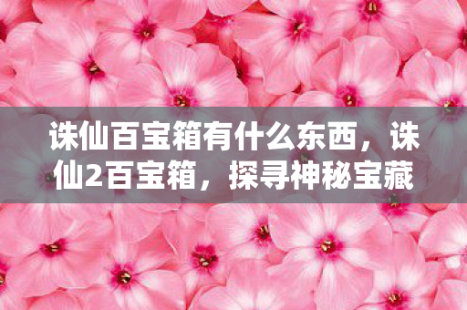 诛仙百宝箱有什么东西,诛仙2百宝箱,探寻神秘宝藏的奇幻之旅 诛仙百宝箱有什么东西,诛仙2百宝箱,探寻神秘宝藏的奇幻之旅