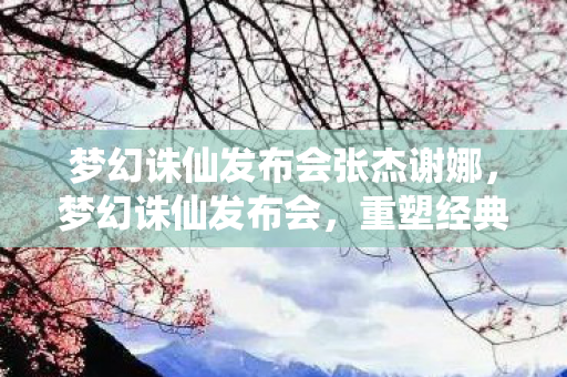 梦幻诛仙发布会张杰谢娜,梦幻诛仙发布会,重塑经典,再续前缘 梦幻诛仙发布会张杰谢娜,梦幻诛仙发布会,重塑经典,再续前缘