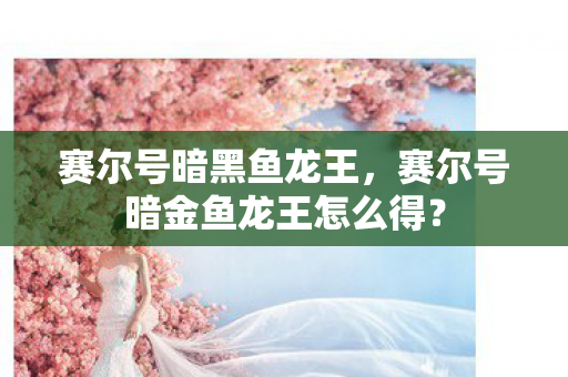 赛尔号暗黑鱼龙王，赛尔号暗金鱼龙王怎么得？