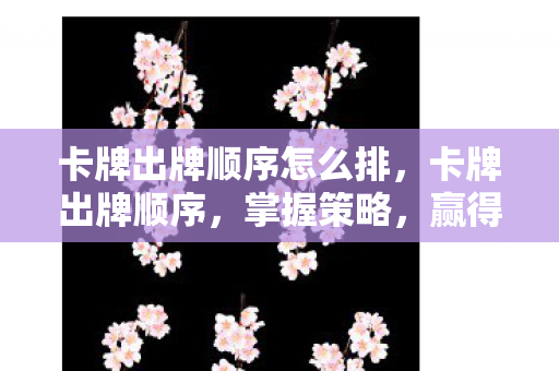 卡牌出牌顺序怎么排，卡牌出牌顺序，掌握策略，赢得胜利