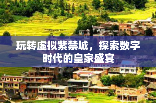 玩转虚拟紫禁城,探索数字时代的皇家盛宴 玩转虚拟紫禁城,探索数字时代的皇家盛宴