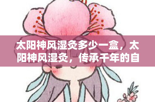 太阳神风湿灸多少一盒,太阳神风湿灸,传承千年的自然疗法 太阳神风湿灸多少一盒,太阳神风湿灸,传承千年的自然疗法