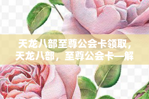 天龙八部至尊公会卡领取，天龙八部，至尊公会卡—解锁你的江湖之旅