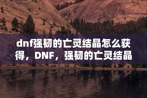 dnf强韧的亡灵结晶怎么获得,DNF,强韧的亡灵结晶—解锁未知世界的钥匙 dnf强韧的亡灵结晶怎么获得,DNF,强韧的亡灵结晶—解锁未知世界的钥匙