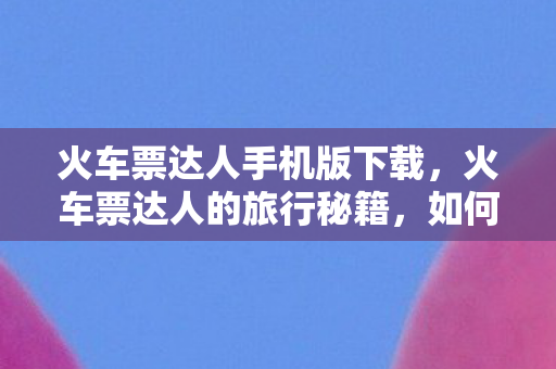 火车票达人手机版下载，火车票达人的旅行秘籍，如何高效规划你的铁路之旅