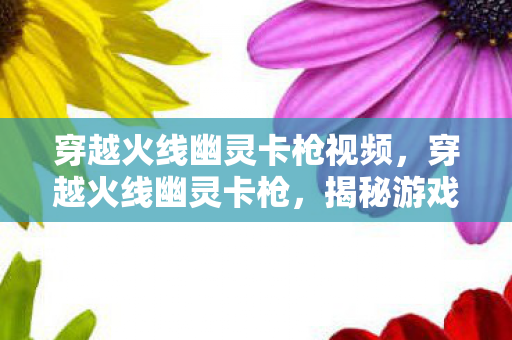 穿越火线幽灵卡枪视频,穿越火线幽灵卡枪,揭秘游戏内隐藏技巧与策略 穿越火线幽灵卡枪视频,穿越火线幽灵卡枪,揭秘游戏内隐藏技巧与策略