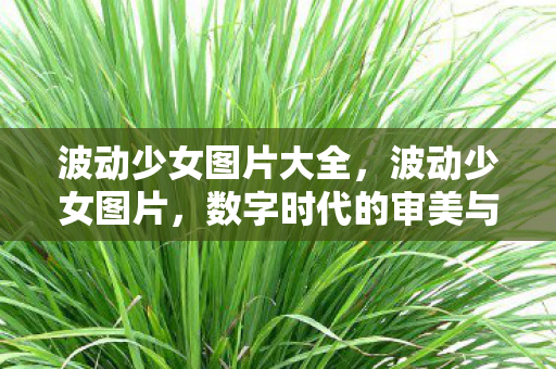 波动少女图片大全,波动少女图片,数字时代的审美与情感波动 波动少女图片大全,波动少女图片,数字时代的审美与情感波动