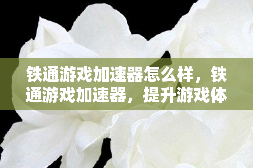 铁通游戏加速器怎么样,铁通游戏加速器,提升游戏体验的利器 铁通游戏加速器怎么样,铁通游戏加速器,提升游戏体验的利器