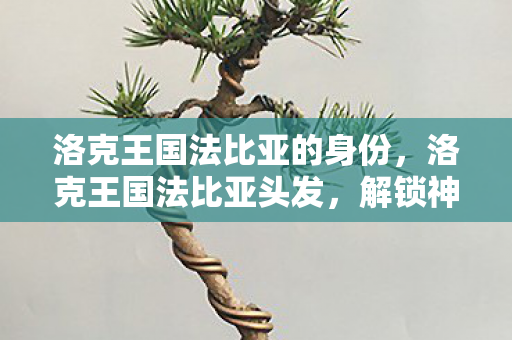 洛克王国法比亚的身份,洛克王国法比亚头发,解锁神秘魅力 洛克王国法比亚的身份,洛克王国法比亚头发,解锁神秘魅力
