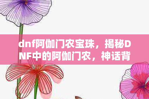 dnf阿伽门农宝珠，揭秘DNF中的阿伽门农，神话背后的传奇