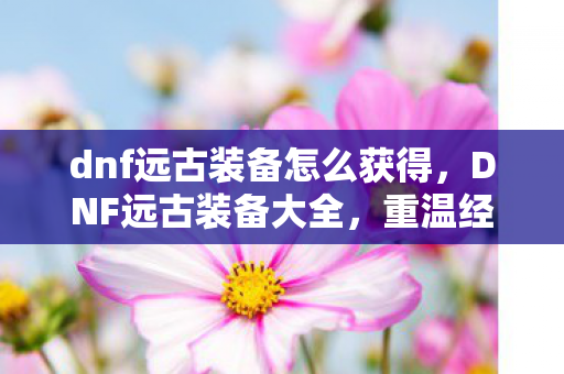 dnf远古装备怎么获得，DNF远古装备大全，重温经典，探索传奇