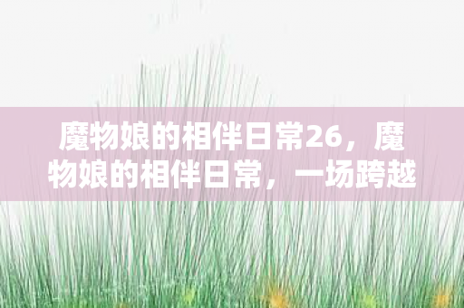 魔物娘的相伴日常26，魔物娘的相伴日常，一场跨越种族的温馨之旅
