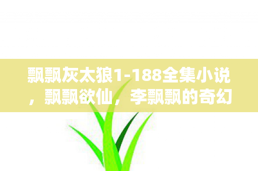 飘飘灰太狼1-188全集小说,飘飘欲仙,李飘飘的奇幻之旅 飘飘灰太狼1-188全集小说,飘飘欲仙,李飘飘的奇幻之旅