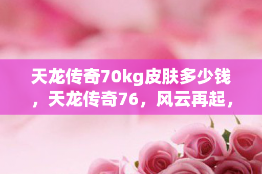 天龙传奇70kg皮肤多少钱,天龙传奇76,风云再起,江湖路远 天龙传奇70kg皮肤多少钱,天龙传奇76,风云再起,江湖路远
