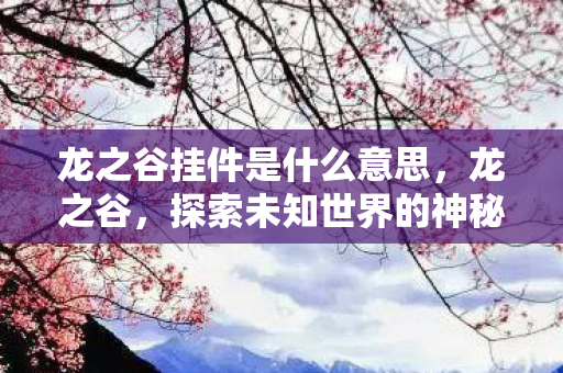 龙之谷挂件是什么意思,龙之谷,探索未知世界的神秘之旅 龙之谷挂件是什么意思,龙之谷,探索未知世界的神秘之旅