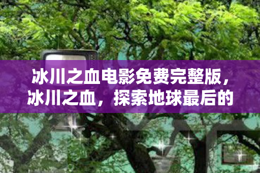 冰川之血电影免费完整版,冰川之血,探索地球最后的纯净之源 冰川之血电影免费完整版,冰川之血,探索地球最后的纯净之源
