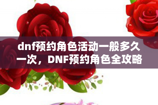 dnf预约角色活动一般多久一次,DNF预约角色全攻略,打造你的专属角色,开启冒险之旅! dnf预约角色活动一般多久一次,DNF预约角色全攻略,打造你的专属角色,开启冒险之旅!