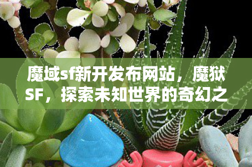 魔域sf新开发布网站,魔狱SF,探索未知世界的奇幻之旅 魔域sf新开发布网站,魔狱SF,探索未知世界的奇幻之旅