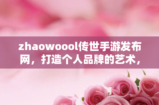 zhaowoool传世手游发布网,打造个人品牌的艺术,从zhaowoool到成功之路 zhaowoool传世手游发布网,打造个人品牌的艺术,从zhaowoool到成功之路