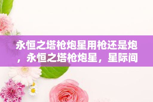 永恒之塔枪炮星用枪还是炮,永恒之塔枪炮星,星际间的炮火艺术 永恒之塔枪炮星用枪还是炮,永恒之塔枪炮星,星际间的炮火艺术