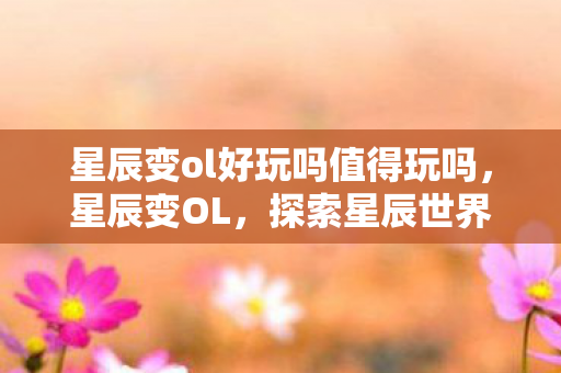 星辰变ol好玩吗值得玩吗,星辰变OL,探索星辰世界的奇妙之旅 星辰变ol好玩吗值得玩吗,星辰变OL,探索星辰世界的奇妙之旅