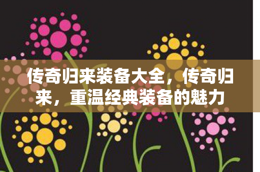 传奇归来装备大全,传奇归来,重温经典装备的魅力 传奇归来装备大全,传奇归来,重温经典装备的魅力