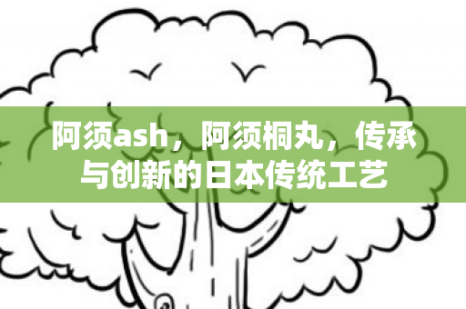 阿须ash,阿须桐丸,传承与创新的日本传统工艺 阿须ash,阿须桐丸,传承与创新的日本传统工艺