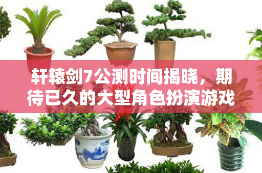轩辕剑7公测时间揭晓,期待已久的大型角色扮演游戏即将开放 轩辕剑7公测时间揭晓,期待已久的大型角色扮演游戏即将开放
