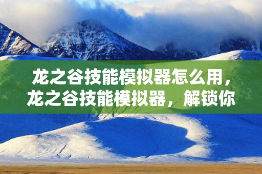龙之谷技能模拟器怎么用,龙之谷技能模拟器,解锁你的战斗潜能 龙之谷技能模拟器怎么用,龙之谷技能模拟器,解锁你的战斗潜能